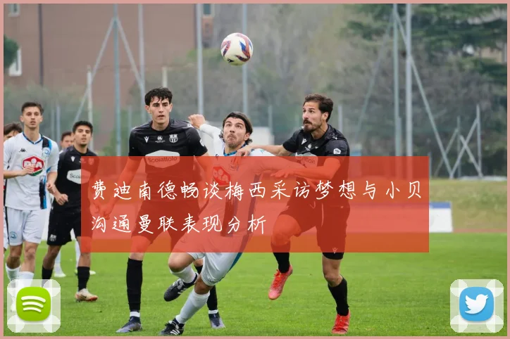 费迪南德畅谈梅西采访梦想与小贝沟通曼联表现分析