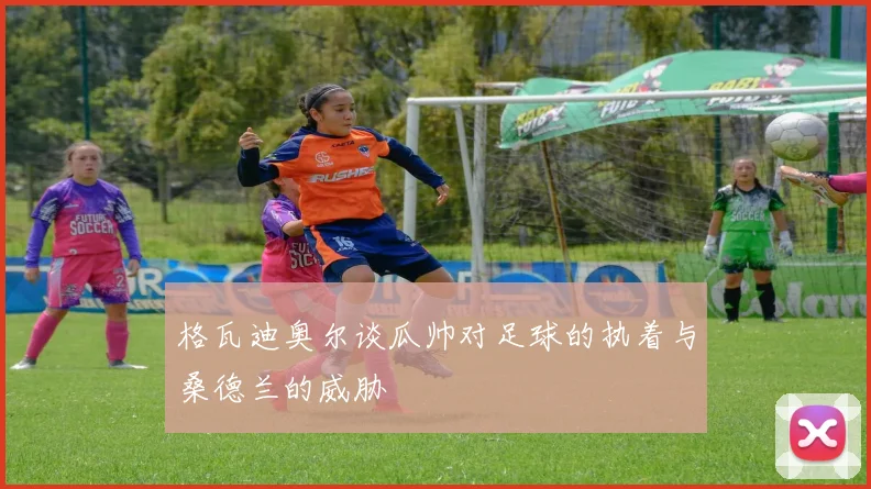 格瓦迪奥尔谈瓜帅对足球的执着与桑德兰的威胁