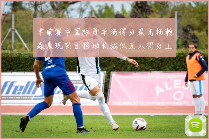 季前赛中国球员单场得分最高杨瀚森表现突出移动长城仅五人得分上双