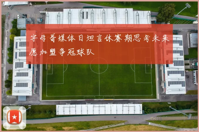 字母哥媒体日坦言休赛期思考未来愿加盟争冠球队