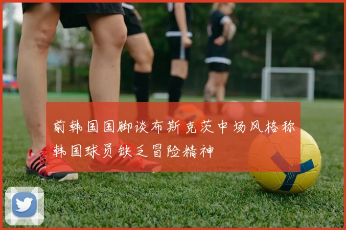 前韩国国脚谈布斯克茨中场风格称韩国球员缺乏冒险精神