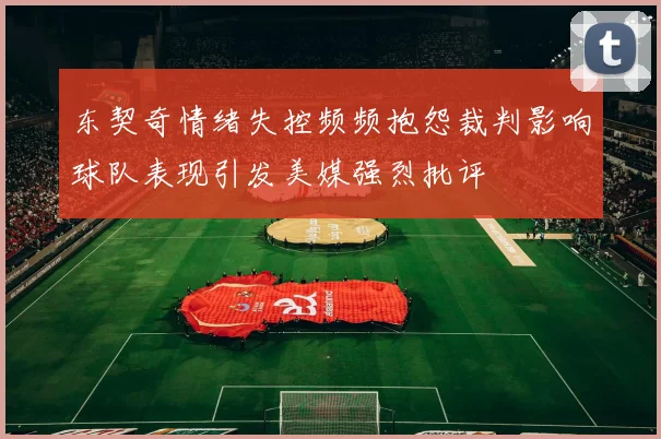 东契奇情绪失控频频抱怨裁判影响球队表现引发美媒强烈批评