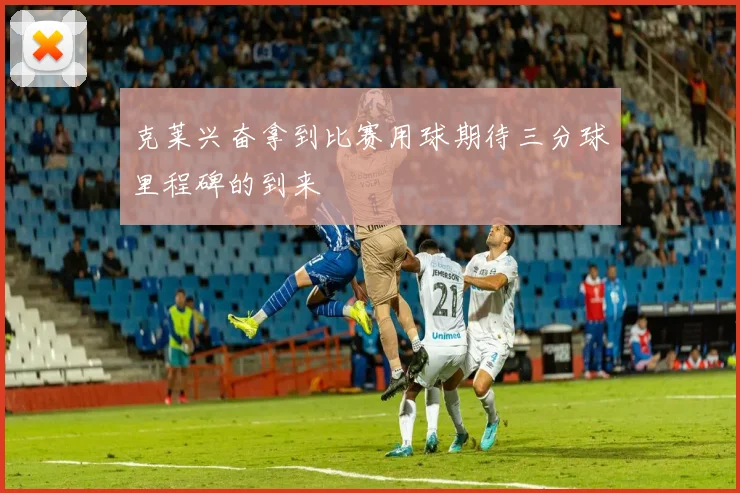 克莱兴奋拿到比赛用球期待三分球里程碑的到来