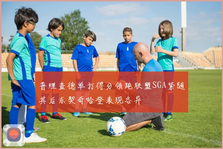 普理查德单打得分领跑联盟SGA紧随其后东契奇哈登表现各异