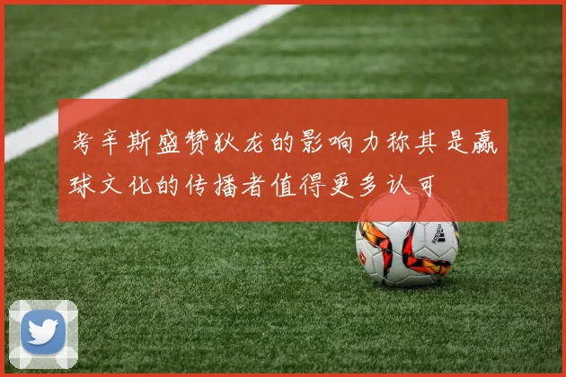考辛斯盛赞狄龙的影响力称其是赢球文化的传播者值得更多认可