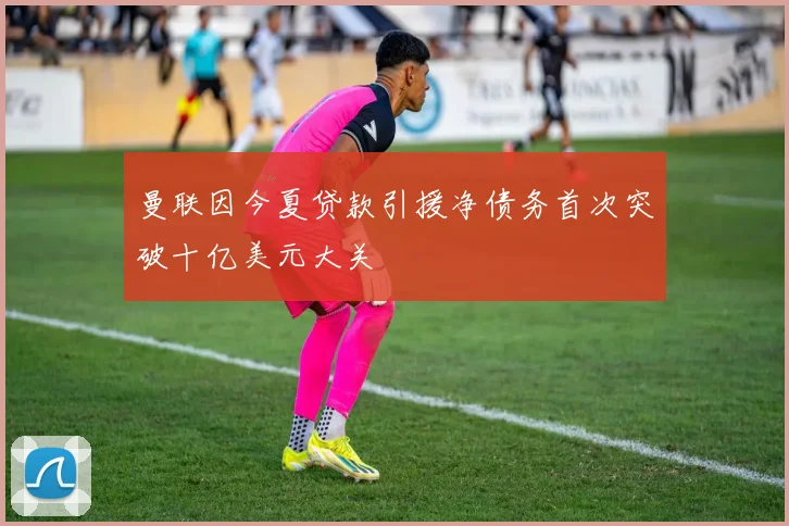 曼联因今夏贷款引援净债务首次突破十亿美元大关