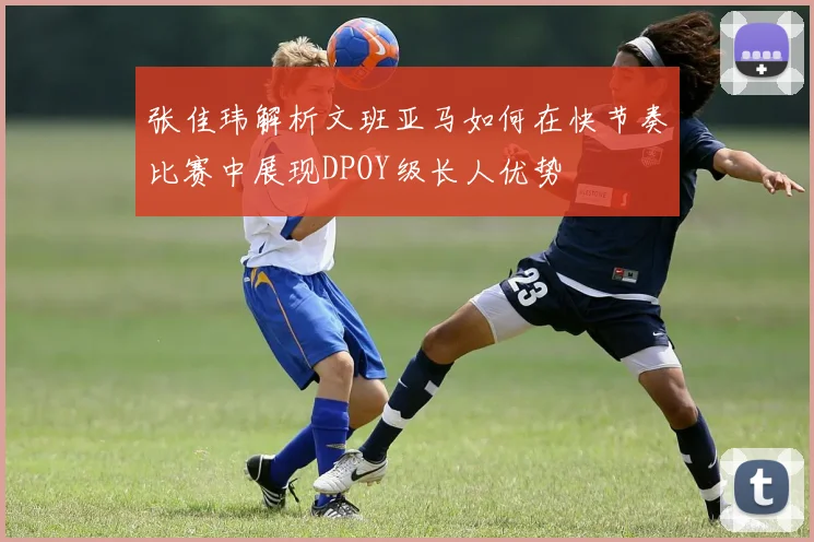 张佳玮解析文班亚马如何在快节奏比赛中展现DPOY级长人优势