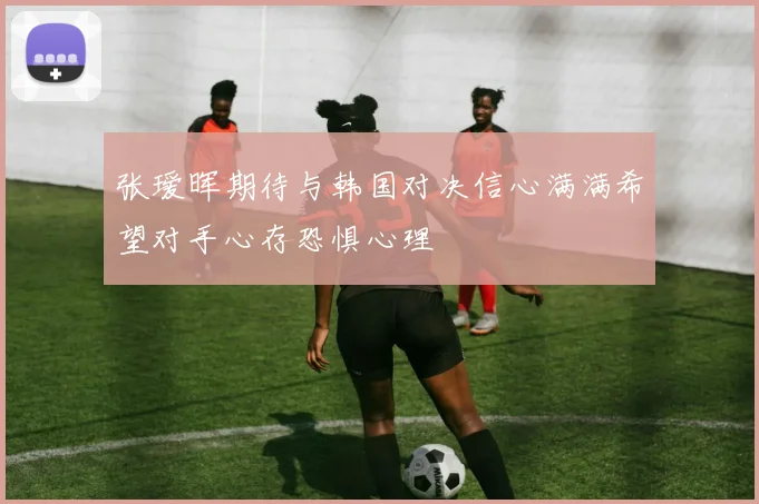 张瑷晖期待与韩国对决信心满满希望对手心存恐惧心理