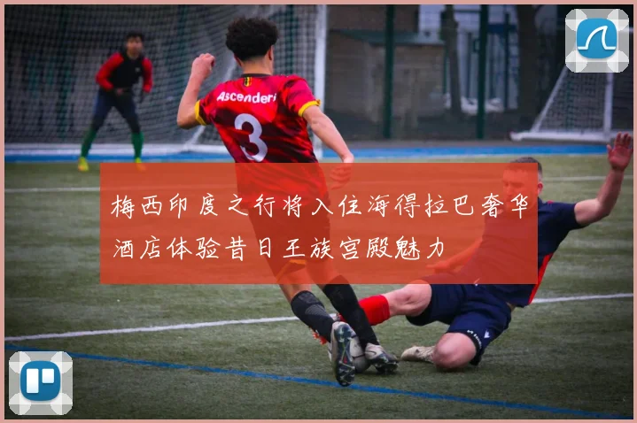 梅西印度之行将入住海得拉巴奢华酒店体验昔日王族宫殿魅力
