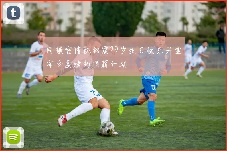 同曦官博祝铭震29岁生日快乐并宣布今夏续约顶薪计划