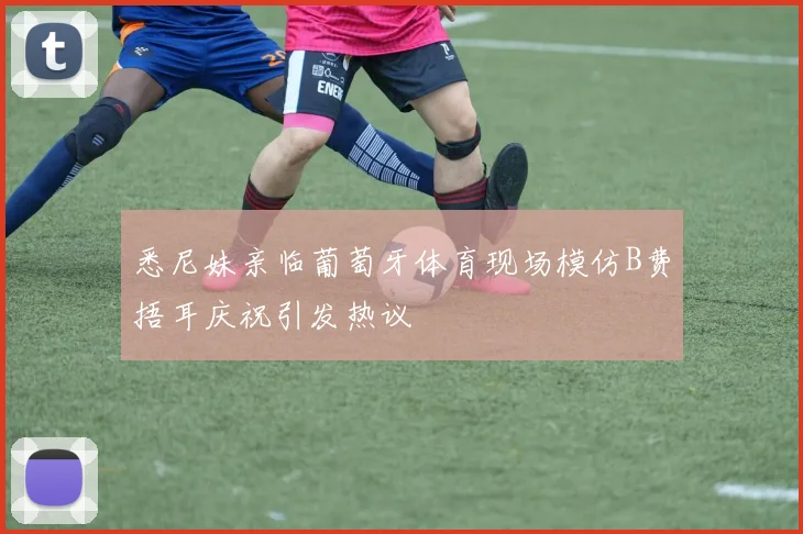 悉尼妹亲临葡萄牙体育现场模仿B费捂耳庆祝引发热议