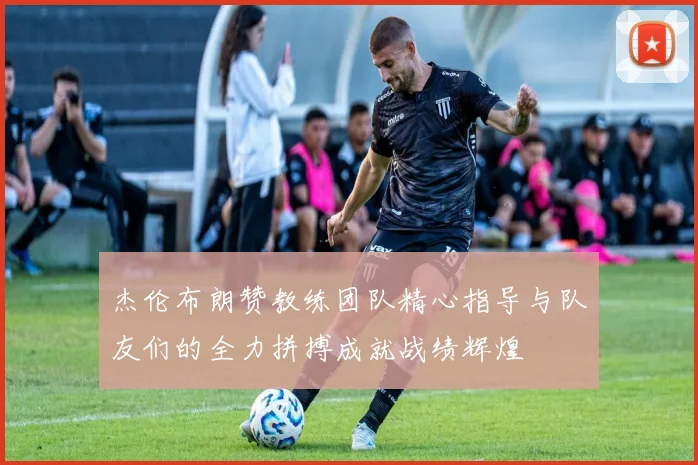 杰伦布朗赞教练团队精心指导与队友们的全力拼搏成就战绩辉煌