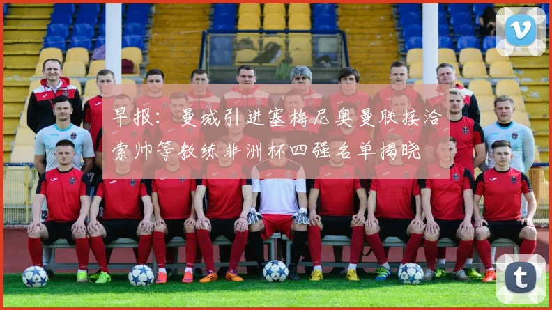 早报：曼城引进塞梅尼奥曼联接洽索帅等教练非洲杯四强名单揭晓