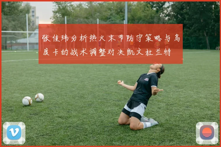 张佳玮分析热火末节防守策略与乌度卡的战术调整对决凯文杜兰特