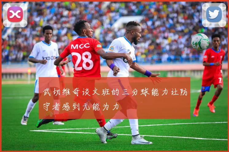 武切维奇谈文班的三分球能力让防守者感到无能为力