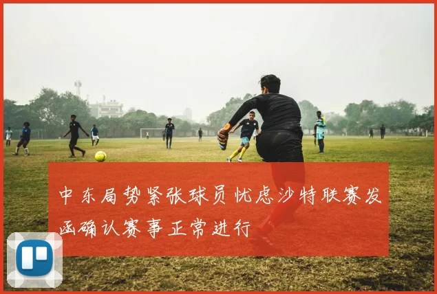 中东局势紧张球员忧虑沙特联赛发函确认赛事正常进行