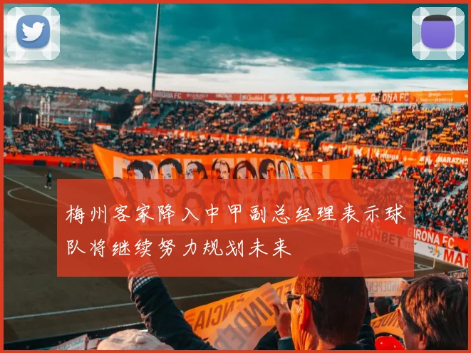 梅州客家降入中甲副总经理表示球队将继续努力规划未来