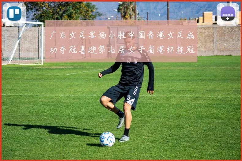 广东女足客场小胜中国香港女足成功夺冠喜迎第七届女子省港杯桂冠