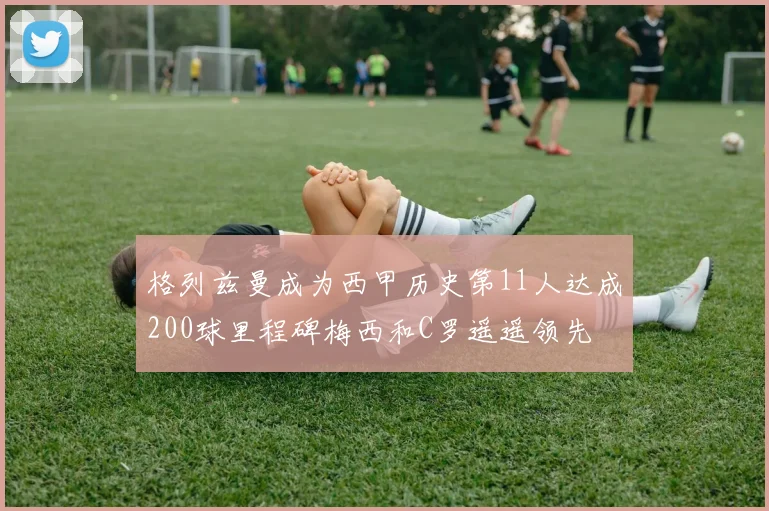 格列兹曼成为西甲历史第11人达成200球里程碑梅西和C罗遥遥领先