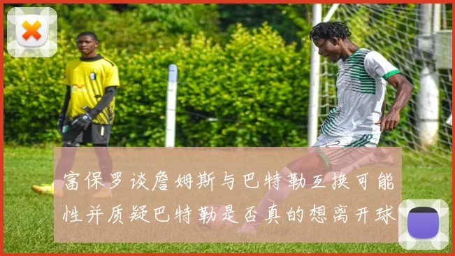 富保罗谈詹姆斯与巴特勒互换可能性并质疑巴特勒是否真的想离开球队