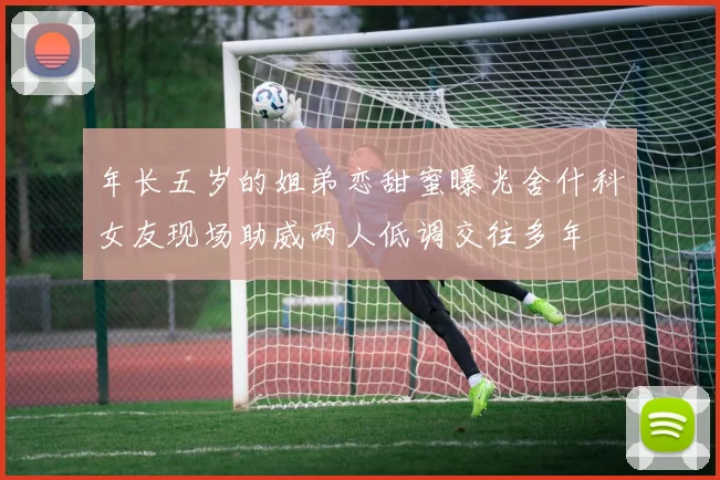 年长五岁的姐弟恋甜蜜曝光舍什科女友现场助威两人低调交往多年