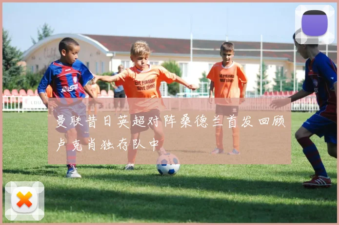 曼联昔日英超对阵桑德兰首发回顾卢克肖独存队中