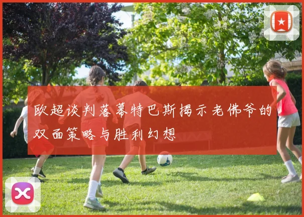 欧超谈判落幕特巴斯揭示老佛爷的双面策略与胜利幻想