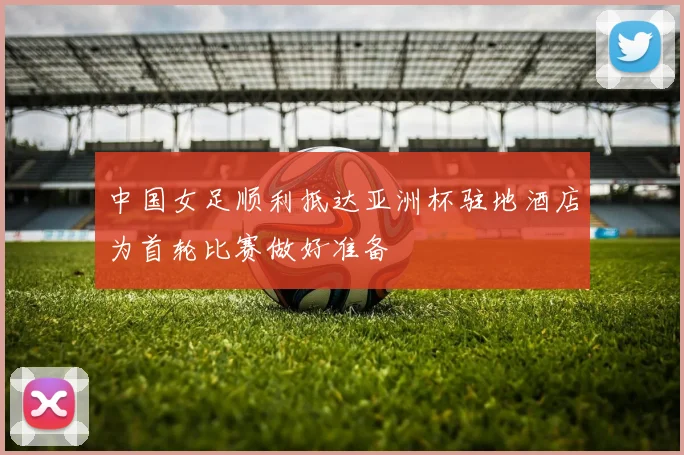 中国女足顺利抵达亚洲杯驻地酒店为首轮比赛做好准备