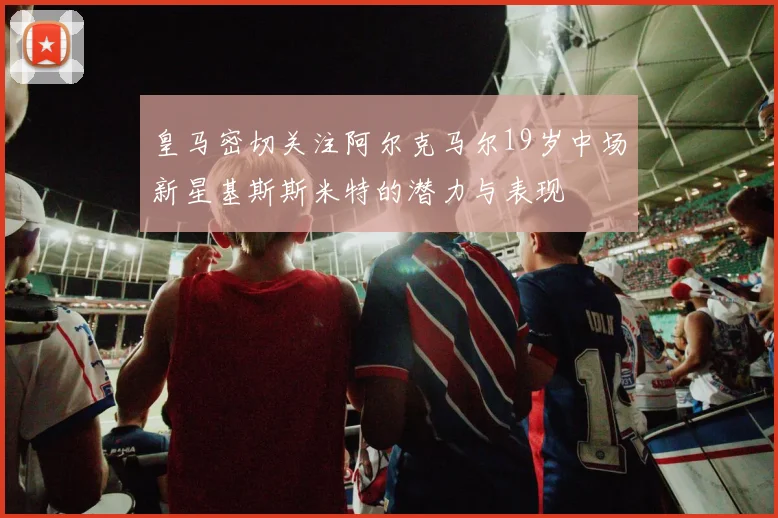 皇马密切关注阿尔克马尔19岁中场新星基斯斯米特的潜力与表现
